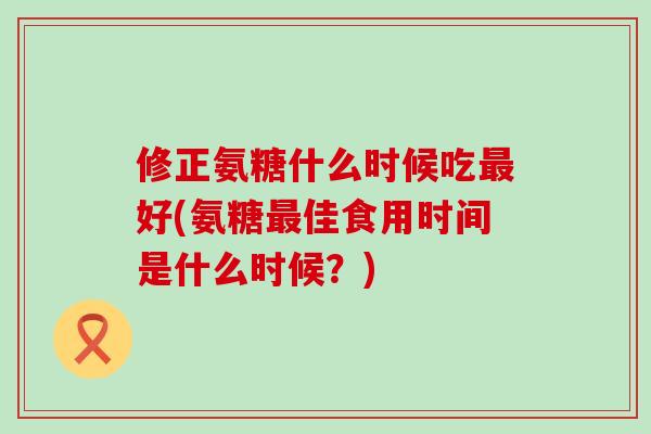 修正氨糖什么时候吃最好(氨糖最佳食用时间是什么时候？)-第1张图片-氨糖科普网