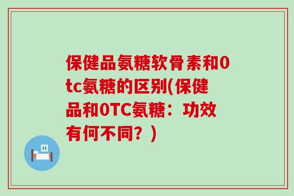 保健品氨糖软骨素和0tc氨糖的区别(保健品和0TC氨糖:功效有何不同?)-第1张图片-氨糖科普网 保健品氨糖软骨素和0tc氨糖的区别(保健品和0TC氨糖:功效有何不同?)-第1张图片-氨糖科普网