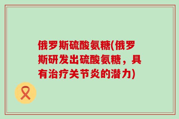 俄罗斯硫酸氨糖(俄罗斯研发出硫酸氨糖，具有治疗关节炎的潜力)-第1张图片-氨糖科普网