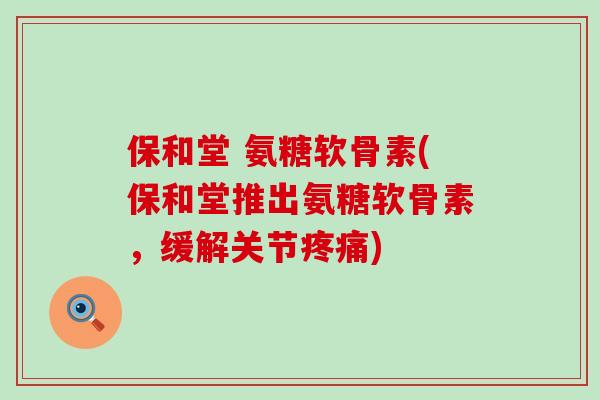 保和堂 氨糖软骨素(保和堂推出氨糖软骨素，缓解关节疼痛)-第1张图片-氨糖科普网