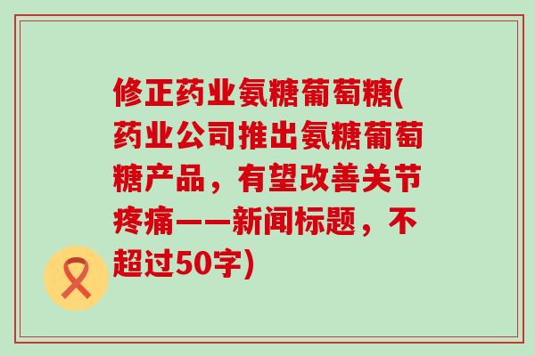修正药业氨糖葡萄糖(药业公司推出氨糖葡萄糖产品,有望改善关节疼痛——新闻标题,不超过50字)-第1张图片-氨糖科普网 修正药业氨糖葡萄糖(药业公司推出氨糖葡萄糖产品,有望改善关节疼痛——新闻标题,不超过50字)-第1张图片-氨糖科普网