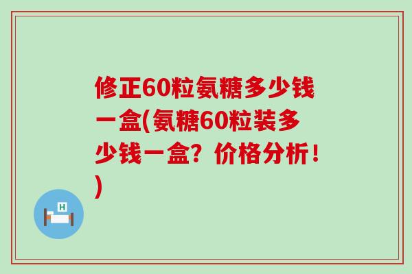 修正60粒氨糖多少钱一盒(氨糖60粒装多少钱一盒？价格分析！)-第1张图片-氨糖科普网