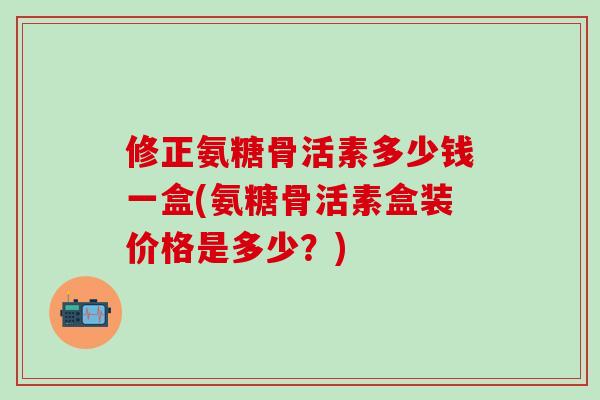 修正氨糖骨活素多少钱一盒(氨糖骨活素盒装价格是多少?)-第1张图片-氨糖科普网 修正氨糖骨活素多少钱一盒(氨糖骨活素盒装价格是多少?)-第1张图片-氨糖科普网