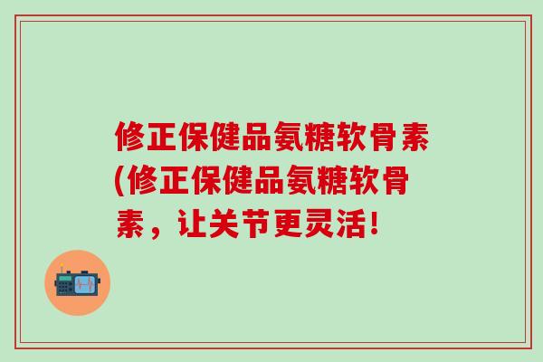 修正保健品氨糖软骨素(修正保健品氨糖软骨素，让关节更灵活！-第1张图片-氨糖科普网