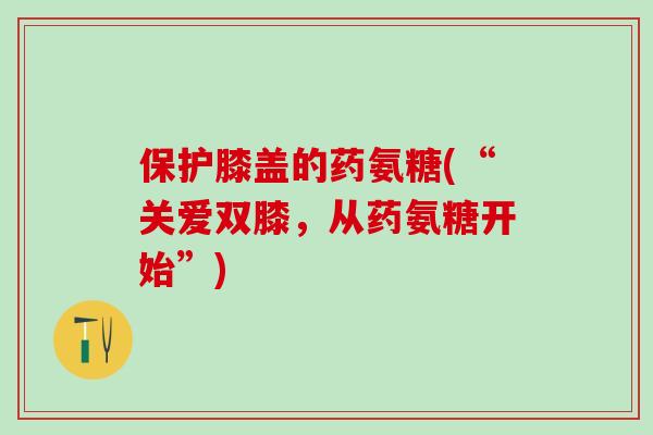 保护膝盖的药氨糖(“关爱双膝,从药氨糖开始”)-第1张图片-氨糖科普网 保护膝盖的药氨糖(“关爱双膝,从药氨糖开始”)-第1张图片-氨糖科普网