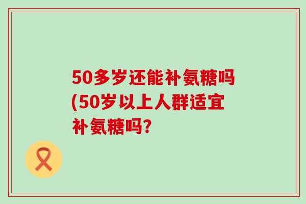 50多岁还能补氨糖吗(50岁以上人群适宜补氨糖吗？-第1张图片-氨糖科普网