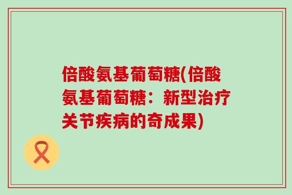 倍酸氨基葡萄糖(倍酸氨基葡萄糖：新型治疗关节疾病的奇成果)-第1张图片-氨糖科普网