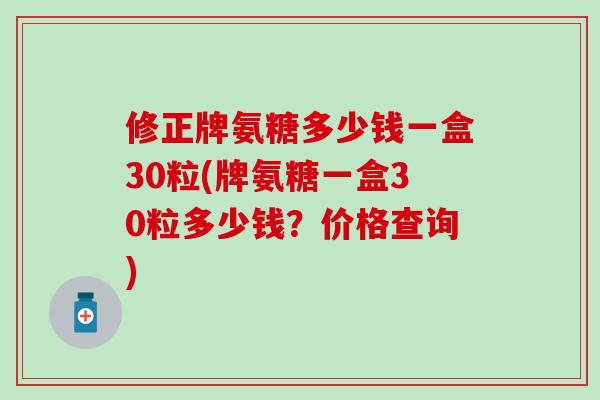 修正牌氨糖多少钱一盒30粒(牌氨糖一盒30粒多少钱？价格查询)-第1张图片-氨糖科普网