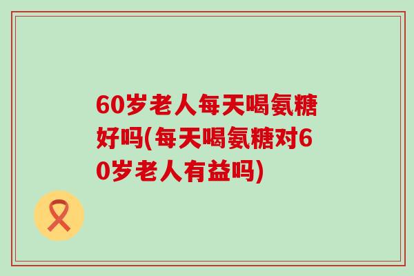 60岁老人每天喝氨糖好吗(每天喝氨糖对60岁老人有益吗)-第1张图片-氨糖科普网 60岁老人每天喝氨糖好吗(每天喝氨糖对60岁老人有益吗)-第1张图片-氨糖科普网