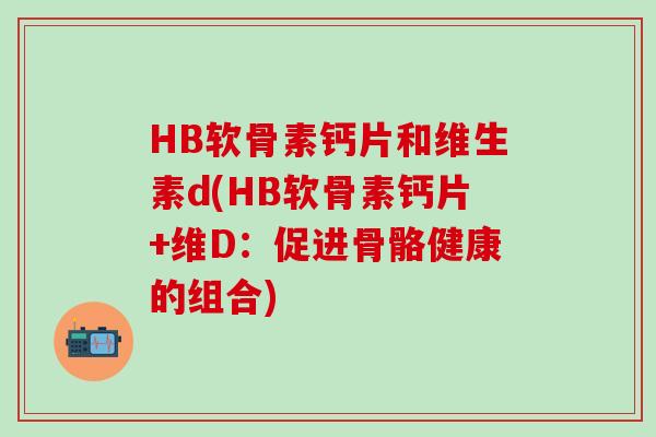 HB软骨素钙片和维生素d(HB软骨素钙片+维D:促进骨骼健康的组合)-第1张图片-氨糖科普网 HB软骨素钙片和维生素d(HB软骨素钙片+维D:促进骨骼健康的组合)-第1张图片-氨糖科普网