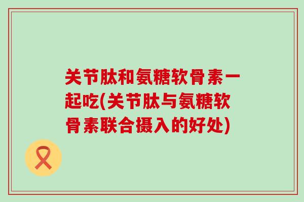 关节肽和氨糖软骨素一起吃(关节肽与氨糖软骨素联合摄入的好处)-第1张图片-氨糖科普网