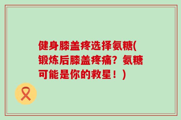 健身膝盖疼选择氨糖(锻炼后膝盖疼痛?氨糖可能是你的救星!)-第1张图片-氨糖科普网 健身膝盖疼选择氨糖(锻炼后膝盖疼痛?氨糖可能是你的救星!)-第1张图片-氨糖科普网