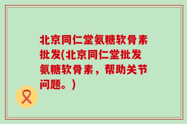 北京同仁堂氨糖软骨素批发(北京同仁堂批发氨糖软骨素,帮助关节问题。)-第1张图片-氨糖科普网 北京同仁堂氨糖软骨素批发(北京同仁堂批发氨糖软骨素,帮助关节问题。)-第1张图片-氨糖科普网