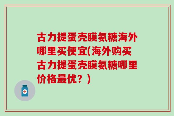 古力提蛋壳膜氨糖海外哪里买便宜(海外购买古力提蛋壳膜氨糖哪里价格最优?)-第1张图片-氨糖科普网 古力提蛋壳膜氨糖海外哪里买便宜(海外购买古力提蛋壳膜氨糖哪里价格最优?)-第1张图片-氨糖科普网