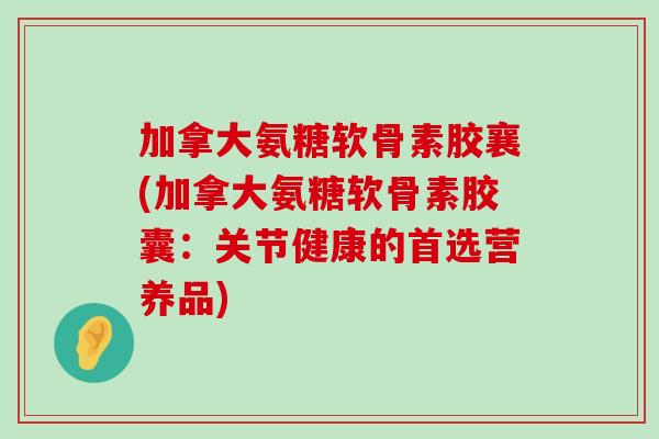 加拿大氨糖软骨素胶襄(加拿大氨糖软骨素胶囊：关节健康的首选营养品)-第1张图片-氨糖科普网