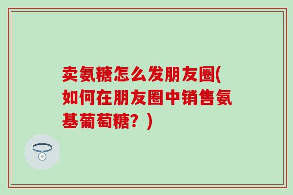 卖氨糖怎么发朋友圈(如何在朋友圈中销售氨基葡萄糖?)-第1张图片-氨糖科普网 卖氨糖怎么发朋友圈(如何在朋友圈中销售氨基葡萄糖?)-第1张图片-氨糖科普网