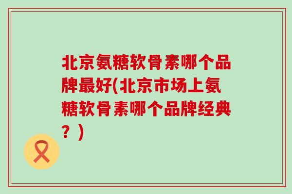 北京氨糖软骨素哪个品牌最好(北京市场上氨糖软骨素哪个品牌经典?)-第1张图片-氨糖科普网 北京氨糖软骨素哪个品牌最好(北京市场上氨糖软骨素哪个品牌经典?)-第1张图片-氨糖科普网