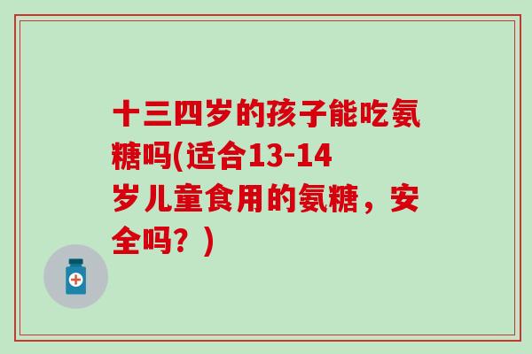 十三四岁的孩子能吃氨糖吗(适合13-14岁儿童食用的氨糖,安全吗?)-第1张图片-氨糖科普网 十三四岁的孩子能吃氨糖吗(适合13-14岁儿童食用的氨糖,安全吗?)-第1张图片-氨糖科普网