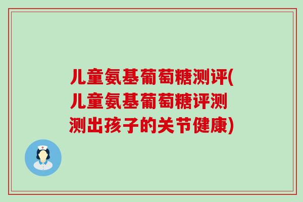 儿童氨基葡萄糖测评(儿童氨基葡萄糖评测 测出孩子的关节健康)-第1张图片-氨糖科普网