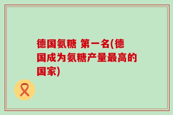 德国氨糖 第一名(德国成为氨糖产量最高的国家)-第1张图片-氨糖科普网