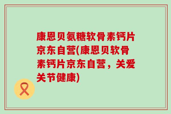 康恩贝氨糖软骨素钙片京东自营(康恩贝软骨素钙片京东自营,关爱关节健康)-第1张图片-氨糖科普网 康恩贝氨糖软骨素钙片京东自营(康恩贝软骨素钙片京东自营,关爱关节健康)-第1张图片-氨糖科普网