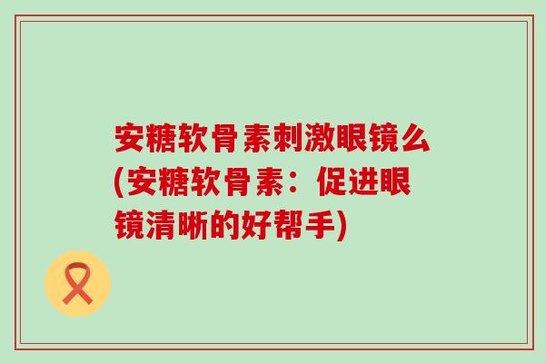 安糖软骨素刺激眼镜么(安糖软骨素：促进眼镜清晰的好帮手)-第1张图片-氨糖科普网