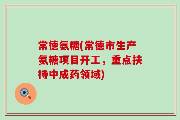常德氨糖(常德市生产氨糖项目开工，重点扶持中成药领域)-第1张图片-氨糖科普网