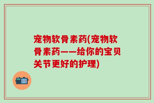宠物软骨素药(宠物软骨素药——给你的宝贝关节更好的护理)-第1张图片-氨糖科普网