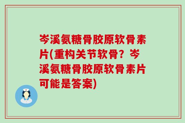 岑溪氨糖骨胶原软骨素片(重构关节软骨？岑溪氨糖骨胶原软骨素片可能是答案)-第1张图片-氨糖科普网