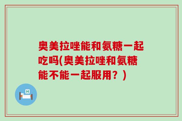 奥美拉唑能和氨糖一起吃吗(奥美拉唑和氨糖能不能一起服用?)-第1张图片-氨糖科普网 奥美拉唑能和氨糖一起吃吗(奥美拉唑和氨糖能不能一起服用?)-第1张图片-氨糖科普网