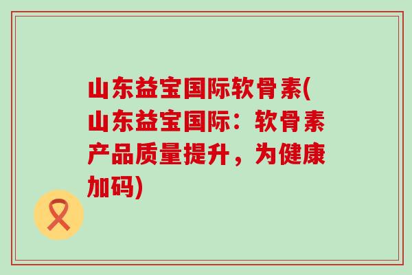 山东益宝国际软骨素(山东益宝国际:软骨素产品质量提升,为健康加码)-第1张图片-氨糖科普网 山东益宝国际软骨素(山东益宝国际:软骨素产品质量提升,为健康加码)-第1张图片-氨糖科普网