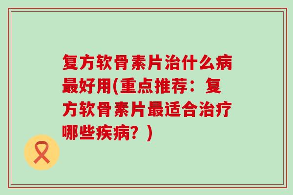 复方软骨素片治什么病最好用(重点推荐:复方软骨素片最适合治疗哪些疾病?)-第1张图片-氨糖科普网 复方软骨素片治什么病最好用(重点推荐:复方软骨素片最适合治疗哪些疾病?)-第1张图片-氨糖科普网