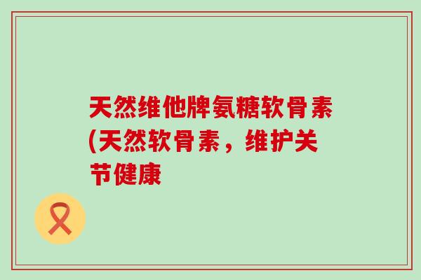 天然维他牌氨糖软骨素(天然软骨素，维护关节健康-第1张图片-氨糖科普网