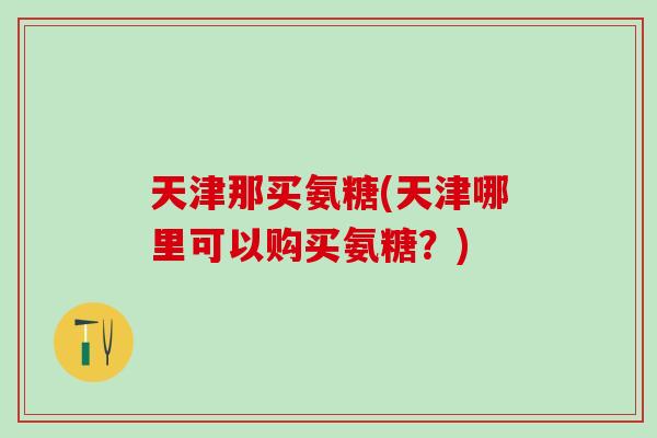 天津那买氨糖(天津哪里可以购买氨糖?)-第1张图片-氨糖科普网 天津那买氨糖(天津哪里可以购买氨糖?)-第1张图片-氨糖科普网