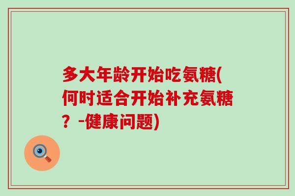 多大年龄开始吃氨糖(何时适合开始补充氨糖?-健康问题)-第1张图片-氨糖科普网 多大年龄开始吃氨糖(何时适合开始补充氨糖?-健康问题)-第1张图片-氨糖科普网