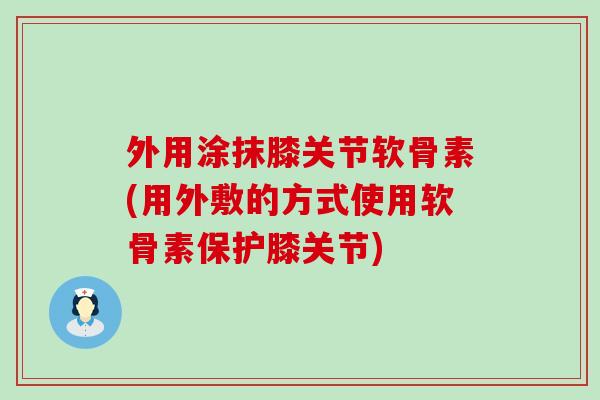 外用涂抹膝关节软骨素(用外敷的方式使用软骨素保护膝关节)-第1张图片-氨糖科普网