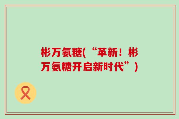 彬万氨糖(“革新！彬万氨糖开启新时代”)-第1张图片-氨糖科普网