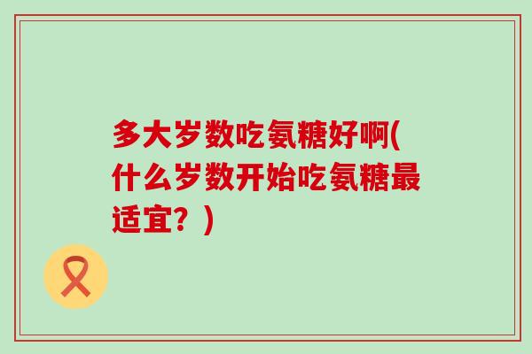 多大岁数吃氨糖好啊(什么岁数开始吃氨糖最适宜？)-第1张图片-氨糖科普网