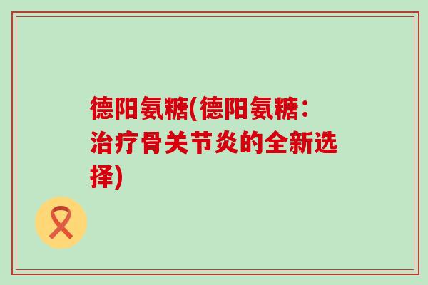 德阳氨糖(德阳氨糖:治疗骨关节炎的全新选择)-第1张图片-氨糖科普网 德阳氨糖(德阳氨糖:治疗骨关节炎的全新选择)-第1张图片-氨糖科普网
