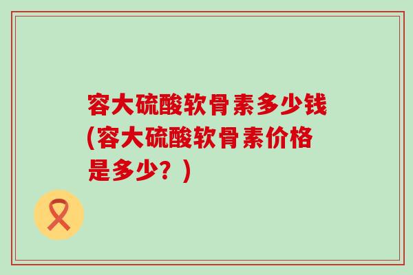 容大硫酸软骨素多少钱(容大硫酸软骨素价格是多少?)-第1张图片-氨糖科普网 容大硫酸软骨素多少钱(容大硫酸软骨素价格是多少?)-第1张图片-氨糖科普网