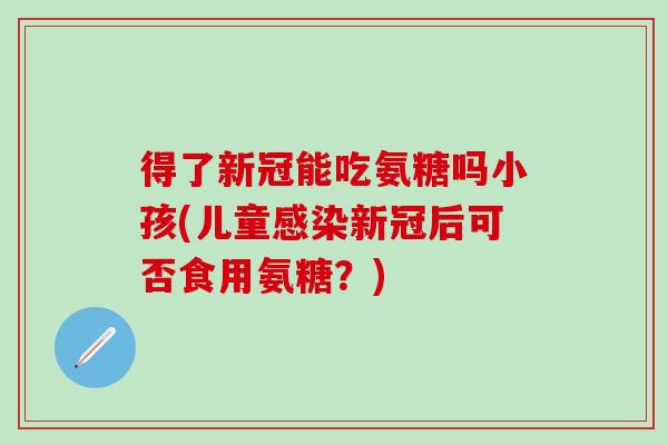 得了新冠能吃氨糖吗小孩(儿童感染新冠后可否食用氨糖?)-第1张图片-氨糖科普网 得了新冠能吃氨糖吗小孩(儿童感染新冠后可否食用氨糖?)-第1张图片-氨糖科普网