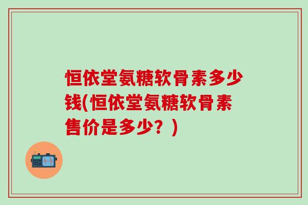 恒依堂氨糖软骨素多少钱(恒依堂氨糖软骨素售价是多少?)-第1张图片-氨糖科普网 恒依堂氨糖软骨素多少钱(恒依堂氨糖软骨素售价是多少?)-第1张图片-氨糖科普网