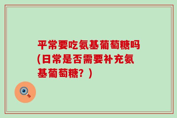 平常要吃氨基葡萄糖吗(日常是否需要补充氨基葡萄糖?)-第1张图片-氨糖科普网 平常要吃氨基葡萄糖吗(日常是否需要补充氨基葡萄糖?)-第1张图片-氨糖科普网