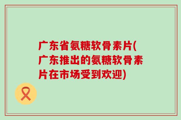 广东省氨糖软骨素片(广东推出的氨糖软骨素片在市场受到欢迎)-第1张图片-氨糖科普网
