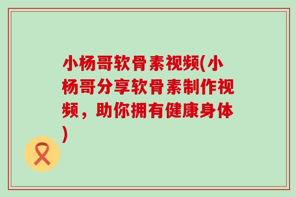 小杨哥软骨素视频(小杨哥分享软骨素制作视频，助你拥有健康身体)-第1张图片-氨糖科普网