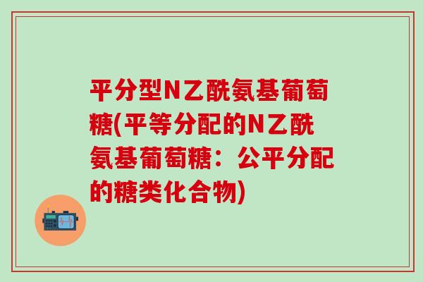 平分型N乙酰氨基葡萄糖(平等分配的N乙酰氨基葡萄糖:公平分配的糖类化合物)-第1张图片-氨糖科普网 平分型N乙酰氨基葡萄糖(平等分配的N乙酰氨基葡萄糖:公平分配的糖类化合物)-第1张图片-氨糖科普网