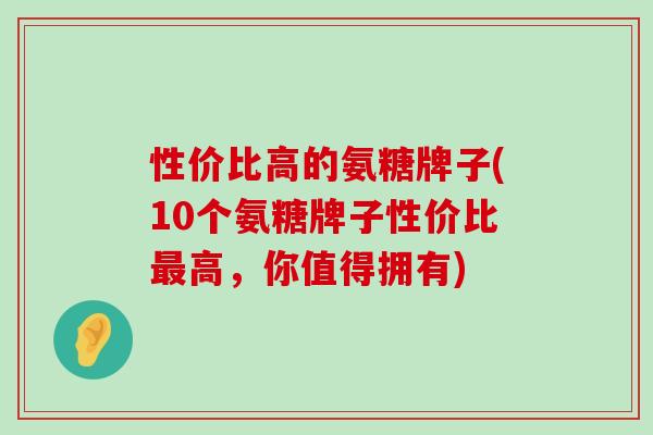 性价比高的氨糖牌子(10个氨糖牌子性价比最高,你值得拥有)-第1张图片-氨糖科普网 性价比高的氨糖牌子(10个氨糖牌子性价比最高,你值得拥有)-第1张图片-氨糖科普网