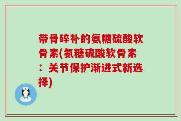 带骨碎补的氨糖硫酸软骨素(氨糖硫酸软骨素：关节保护渐进式新选择)-第1张图片-氨糖科普网