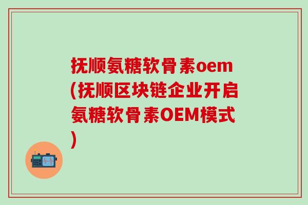 抚顺氨糖软骨素oem(抚顺区块链企业开启氨糖软骨素OEM模式)-第1张图片-氨糖科普网