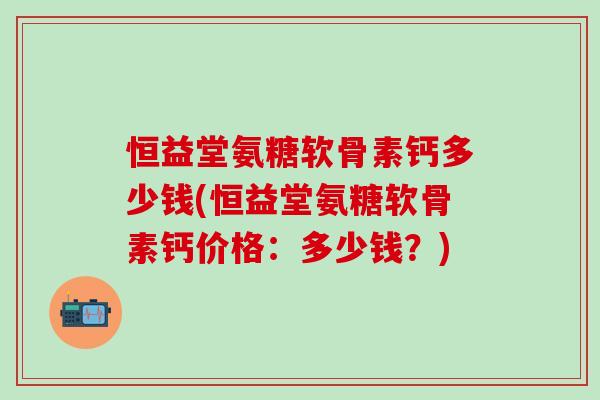 恒益堂氨糖软骨素钙多少钱(恒益堂氨糖软骨素钙价格:多少钱?)-第1张图片-氨糖科普网 恒益堂氨糖软骨素钙多少钱(恒益堂氨糖软骨素钙价格:多少钱?)-第1张图片-氨糖科普网